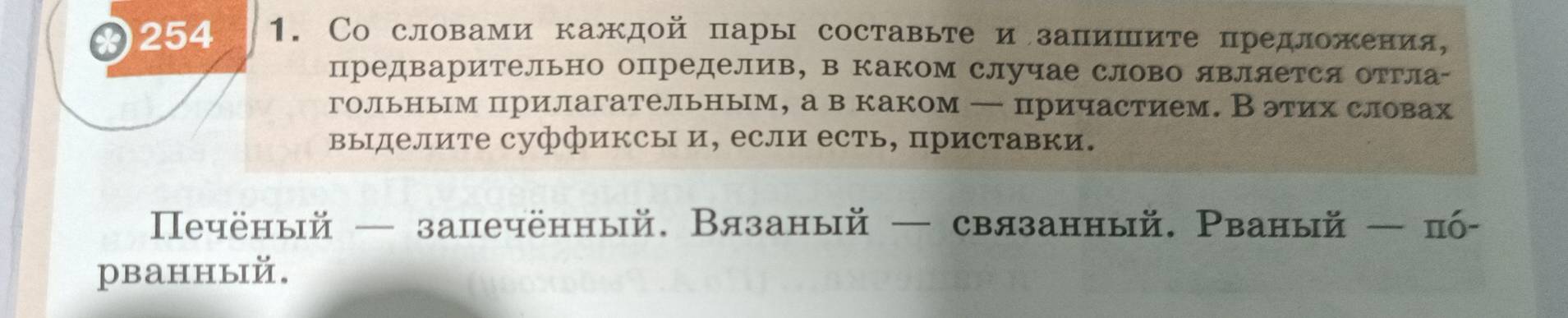 254 1. Со словами каждой пары составьте и запишите предложения, 
предварительно определив, в каком случае слово яΒляется отгла- 
гольным прилагательным, а в каком — причастием. Вэтих словах 
выделите суффиксы и, если есть, приставки. 
еeчёный — запечённый. Вязаный — связанный. Рваный — пό- 
рванный.