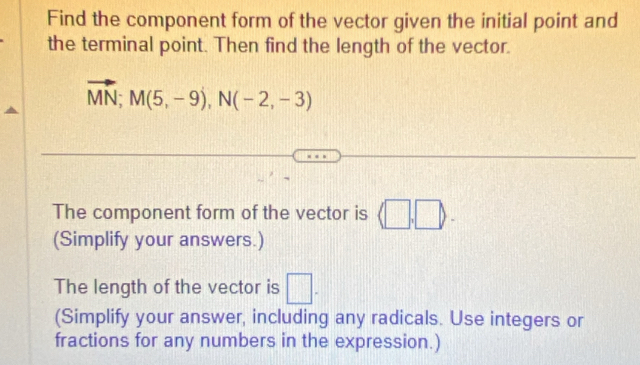 Find the component form of the vector given the initial point and 
the terminal point. Then find the length of the vector.
vector MN; M(5,-9), N(-2,-3)
The component form of the vector is (□ ,□ ). 
(Simplify your answers.) 
The length of the vector is □. 
(Simplify your answer, including any radicals. Use integers or 
fractions for any numbers in the expression.)