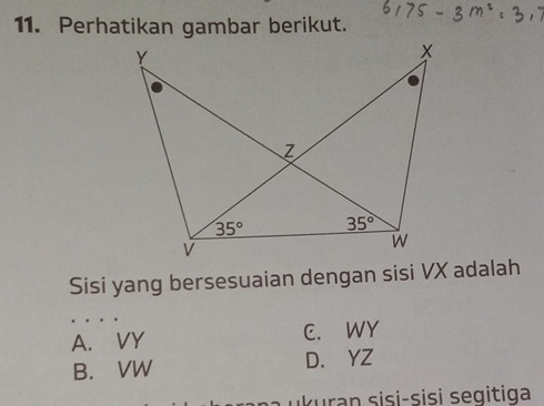 Perhatikan gambar berikut.
Sisi yang bersesuaian dengan sisi VX adalah
A. VY C. WY
B. VW D. YZ
k urn sisi-sisi seg itiga