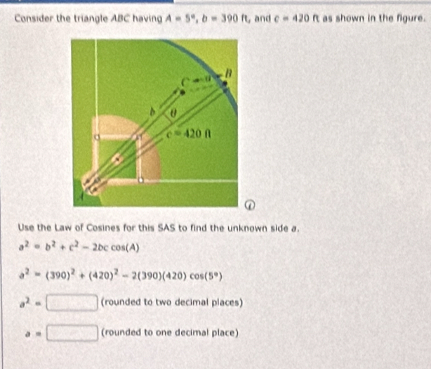 Consider the triangle ABC having A=5°,b=390ft , and c=420ft as shown in the figure.
Use the Law of Cosines for this SAS to find the unknown side a.
a^2=b^2+c^2-2bccos (A)
a^2=(390)^2+(420)^2-2(390)(420)cos (5°)
a^2=□ (rounded to two decimal places)
a=□ (rounded to one decimal place)