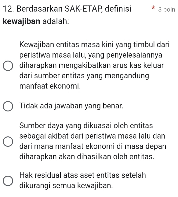 Berdasarkan SAK-ETAP, definisi 3 poin
kewajiban adalah:
Kewajiban entitas masa kini yang timbul dari
peristiwa masa lalu, yang penyelesaiannya
diharapkan mengakibatkan arus kas keluar
dari sumber entitas yang mengandung
manfaat ekonomi.
Tidak ada jawaban yang benar.
Sumber daya yang dikuasai oleh entitas
sebagai akibat dari peristiwa masa lalu dan
dari mana manfaat ekonomi di masa depan
diharapkan akan dihasilkan oleh entitas.
Hak residual atas aset entitas setelah
dikurangi semua kewajiban.