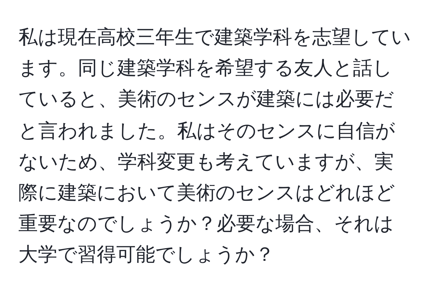 私は現在高校三年生で建築学科を志望しています。同じ建築学科を希望する友人と話していると、美術のセンスが建築には必要だと言われました。私はそのセンスに自信がないため、学科変更も考えていますが、実際に建築において美術のセンスはどれほど重要なのでしょうか？必要な場合、それは大学で習得可能でしょうか？