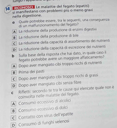 RICONOSCI Le malattie del fegato (epatiti)
si manifestano con problemi più o meno gravi
nella digestione.
a Quale potrebbe essere, tra le seguenti, una conseguenza
di un malfunzionamento del fegato?
A La riduzione della produzione di enzimi digestivi
B La riduzione della produzione di bile
C La riduzione della capacità di assorbimento dei nutrienti
D La riduzione della capacità di escrezione dei nutrienti
b Sulla base della risposta che hai dato, in quale caso il
fegato potrebbe avere un maggiore affaticamento?
A Dopo aver mangiato cibi troppo ricchi di nutrienti
B Prima dei pasti
c Dopo aver mangiato cibi troppo ricchi di grassi
D Dopo aver mangiato cibi senza fibre
c Rifletti: secondo te tra le cause qui elencate quale non è
coinvolta nelle malattie del fegato.
A Consumo eccessivo di alcolici
B Consumo eccessivo di dolci
C Contatto con virus dell’epatite
D Consumo di funghi velenosi