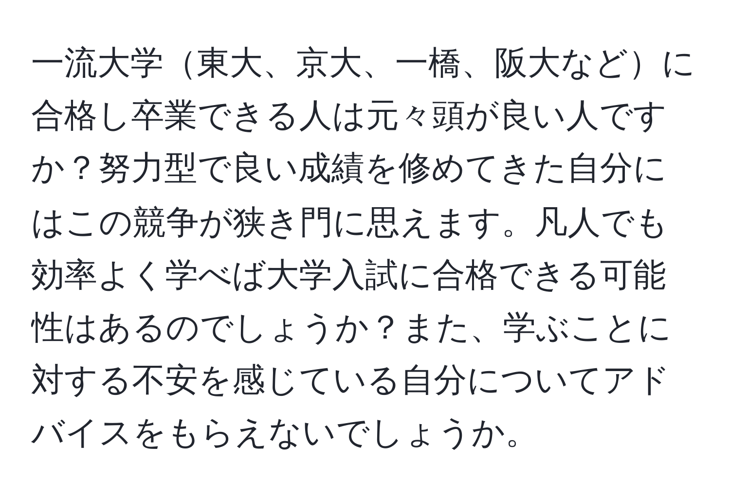 一流大学東大、京大、一橋、阪大などに合格し卒業できる人は元々頭が良い人ですか？努力型で良い成績を修めてきた自分にはこの競争が狭き門に思えます。凡人でも効率よく学べば大学入試に合格できる可能性はあるのでしょうか？また、学ぶことに対する不安を感じている自分についてアドバイスをもらえないでしょうか。