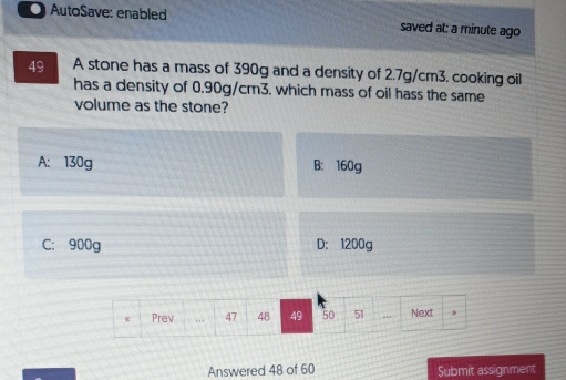 AutoSave: enabled saved at: a minute ago
49 A stone has a mass of 390g and a density of 2.7g/cm3. cooking oil
has a density of 0.90g/cm3. which mass of oil hass the same
volume as the stone?
A: 130g B: 160g
C: 900g D: 1200g
Answered 48 of 60 Submit assignment