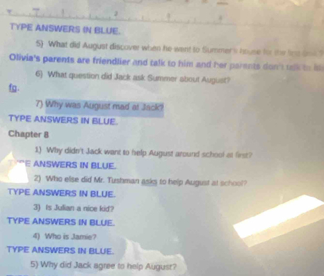 TYPE ANSWERS IN BLUE. 
5) What did August discover when he went to Summer's hovse for the lige Sod 
Olivia's parents are friendlier and talk to him and her parents don't talk to is 
6) What question did Jack ask Summer about August? 
fg . 
7) Why was August mad at Jack? 
TYPE ANSWERS IN BLUE. 
Chapter 8 
1) Why didn't Jack want to help August around school at first? 
ANSWERS IN BLUE. 
2) Who else did Mr. Tushman asks to help August at school? 
TYPE ANSWERS IN BLUE. 
3) Is Julian a nice kid? 
TYPE ANSWERS IN BLUE. 
4) Who is Jamie? 
TYPE ANSWERS IN BLUE. 
5) Why did Jack agree to help August?