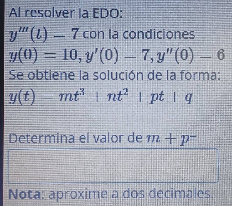 Al resolver la EDO:
y'''(t)=7 con la condiciones
y(0)=10, y'(0)=7, y''(0)=6
Se obtiene la solución de la forma:
y(t)=mt^3+nt^2+pt+q
Determina el valor de m+p=
Nota: aproxime a dos decimales.