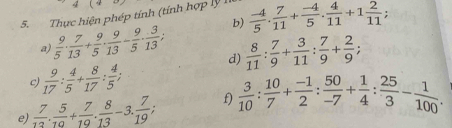 4 
5. Thực hiện phép tính (tính hợp lý I.  (-4)/5 . 7/11 + (-4)/5 . 4/11 +1 2/11 ; b) 
a)  9/5 ·  7/13 + 9/5 ·  9/13 - 9/5 ·  3/13 ,  8/11 : 7/9 + 3/11 : 7/9 + 2/9 ; 
d) 
c)  9/17 : 4/5 + 8/17 : 4/5 ; 
e)  7/13 . 5/10 + 7/19 . 8/13 -3. 7/19 ; f)  3/10 : 10/7 + (-1)/2 : 50/-7 + 1/4 : 25/3 - 1/100 .