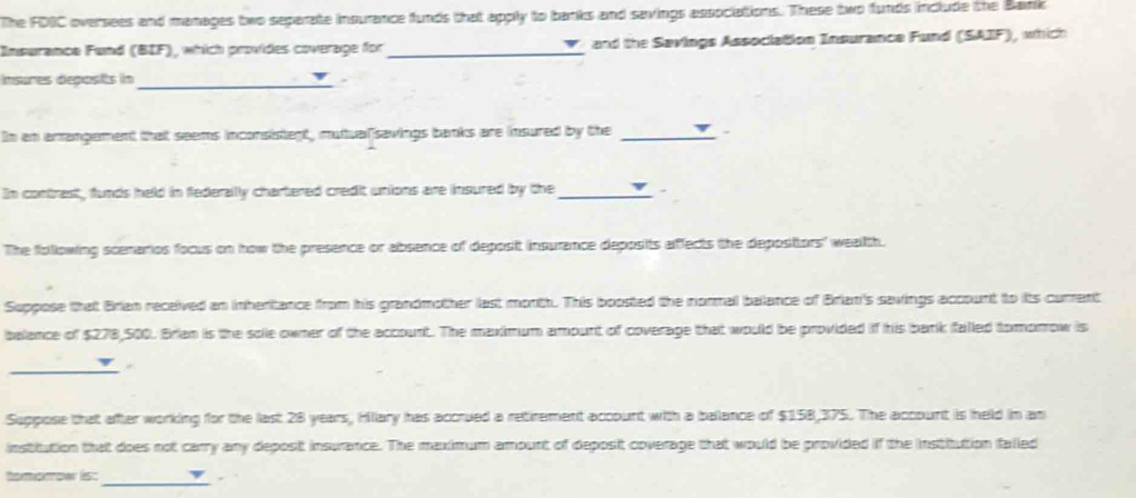 The FDIC oversees and manages two separate insurance funds that apply to banks and savings associations. These two funds include the Bank 
Insurance Fund (BIF), which provides coverage for _and the Savings Association Insurance Fund (SAIF), which 
insures deposits in_ . 
In an amangement that seems inconsistent, mutualisavings banks are insured by the_ 
In contrest, funds held in federally chartered credit unions are insured by the_ 
The following scenarios focus on how the presence or absence of deposit insurance deposits affects the depositors' wealth. 
Suppose that Brian received an inheritance from his grandmother last morth. This boosted the normal balance of Brian's savings account to its current 
balance of $278,500. Brian is the sole owner of the account. The maximum ampunt of coverage that would be provided if his bank falled tomorrow is 
_ 
Suppose that after working for the last 28 years, Hillary has accrued a retirement account with a balance of $158,375. The account is held in an 
instiution that does not carry any deposit insurance. The maximum amount of deposit coverage that would be provided if the institution falled 
_ 
tomorowr lisc