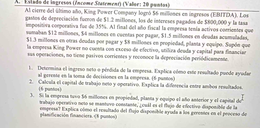 Estado de ingresos (Income Statement) (Valor: 20 puntos) 
Al cierre del último año, King Power Company logró $6 millones en ingresos (EBITDA). Los 
gastos de depreciación fueron de $1.2 millones, los de intereses pagados de $800,000 y la tasa 
impositiva corporativa fue de 35%. Al final del año fiscal la empresa tenía activos corrientes que 
sumaban $12 millones, $4 millones en cuentas por pagar, $1.5 millones en deudas acumuladas,
$1.3 millones en otras deudas por pagar y $8 millones en propiedad, planta y equipo. Supón que 
la empresa King Power no cuenta con exceso de efectivo, utiliza deuda y capital para financiar 
sus operaciones, no tiene pasivos corrientes y reconoce la depreciación periódicamente. 
1. Determina el ingreso neto o pérdida de la empresa. Explica cómo este resultado puede ayudar 
al gerente en la toma de decisiones en la empresa. (6 puntos) 
2. Calcula el capital de trabajo neto y operativo. Explica la diferencia entre ambos resultados. 
(6 puntos) 
3. Si la empresa tuvo $6 millones en propiedad, planta y equipo el año anterior y el capital de 
trabajo operativo neto se mantuvo constante, ¿cuál es el flujo de efectivo disponible de la 
empresa? Explica cómo el resultado del flujo disponible ayuda a los gerentes en el proceso de 
planificación financiera. (8 puntos)