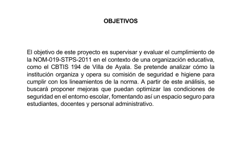 OBJETIVOS 
El objetivo de este proyecto es supervisar y evaluar el cumplimiento de 
la NOM-019-STPS-2011 en el contexto de una organización educativa, 
como el CBTIS 194 de Villa de Ayala. Se pretende analizar cómo la 
institución organiza y opera su comisión de seguridad e higiene para 
cumplir con los lineamientos de la norma. A partir de este análisis, se 
buscará proponer mejoras que puedan optimizar las condiciones de 
seguridad en el entorno escolar, fomentando así un espacio seguro para 
estudiantes, docentes y personal administrativo.