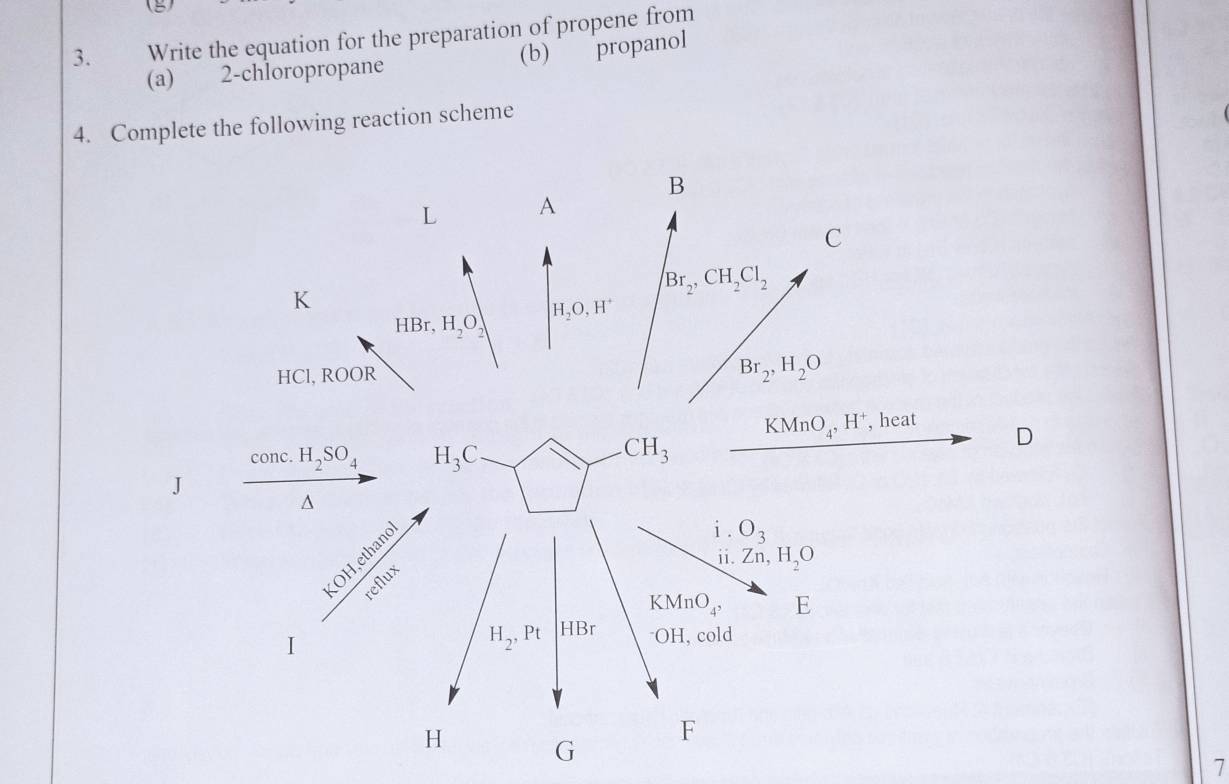 Write the equation for the preparation of propene from 
(a) 2 -chloropropane (b) propanol 
4. Complete the following reaction scheme 
B
L A
C
K
Br_2, CH_2Cl_2
H_2O, H^+
HBr, H_2O_2
HCl, ROOR
Br_2, H_2O
KMnO_4, H^+ , heat 
conc. H_2SO_4 H_3C
CH_3
D 
J^(i . O_3)
ii Zn, H_2O
 (KOH,ethanol)/reflux  H_2, Pt
KMnO_4, E
HBr^-OH, cold 
I
H
F
G
7