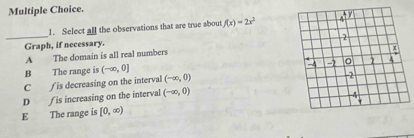 Select all the observations that are true about f(x)=2x^2
Graph, if necessary.
A The domain is all real numbers
B The range is (-∈fty ,0]
C ∫ is decreasing on the interval (-∈fty ,0)
D ∫ is increasing on the interval (-∈fty ,0)
E The range is [0,∈fty )