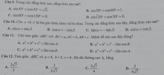 Cầu 9. Trong các đẳng thức sau, đẳng thức nào sai?
A. sin 45°+cos 45°=sqrt(2). B. sin 30°+cos 60°=1.
C. sin 60°+cos 150°=0. sin 120°+cos 30°=0. 
D.
Câu 10. Cho α và θ là hai góc khác nhau và bù nhau. Trong các đẳng thức sau đây, đẳng thức nào sai?
A. sin alpha =sin beta. B. cos alpha =-cos beta. C. tan alpha =-tan beta. D. cot alpha =cot beta. 
Câu 11. Cho tam giác ABC với BC=a, AC=b, AB=c Mệnh đề nào sau đây đúng?
A. a^2=b^2+c^2+2bccos A. B. a^2=b^2+c^2-2bccos B.
C. a^2=b^2+c^2+2bccos B. D. a^2=b^2+c^2-2bccos A. 
Câu 12. Tam giác ABC có a=4, b=5, c=6. Độ dài đường cao h_b bằng
A.  3sqrt(7)/2 . B.  3/2sqrt(7) . C.  3sqrt(7)/4 . D.  3/4sqrt(7) .