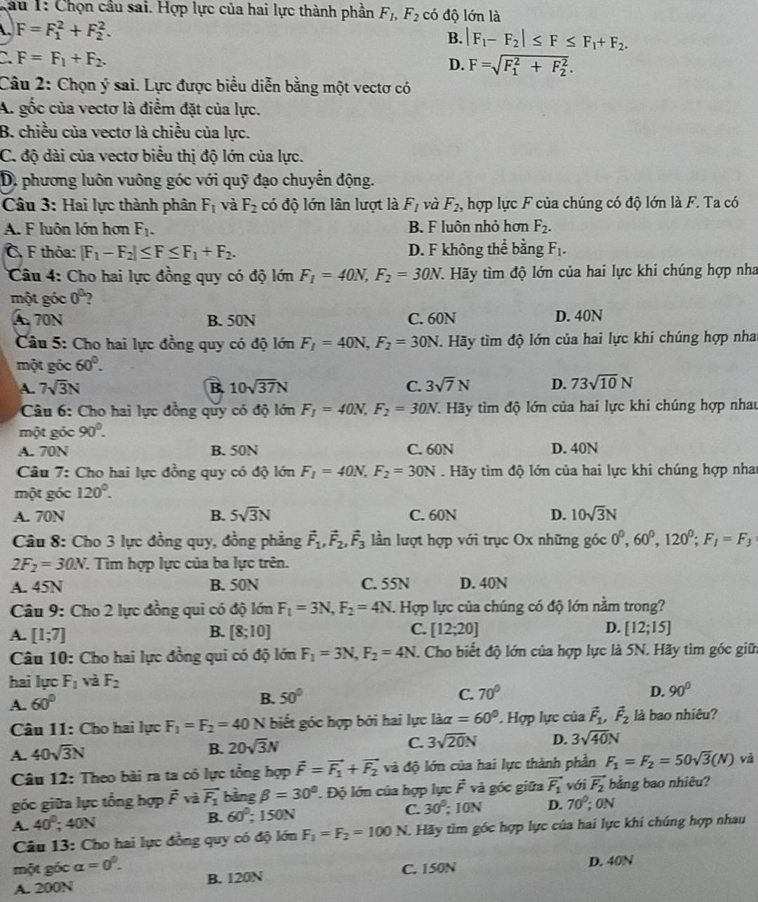 lau 1: Chọn cầu sai. Hợp lực của hai lực thành phần F_1,F_2 có độ lớn là
A. F=F_1^(2+F_2^2.
B. |F_1)-F_2|≤ F≤ F_1+F_2.
F=F_1+F_2.
D. F=sqrt (F_1)^2+F_2^2.
Câu 2: Chọn ý sai. Lực được biểu diễn bằng một vectơ có
A. gốc của vectơ là điểm đặt của lực.
B. chiều của vectơ là chiều của lực.
C. độ dài của vectơ biểu thị độ lớn của lực.
D. phương luôn vuông góc với quỹ đạo chuyển động.
Câu 3: Hai lực thành phân F_1 và F_2 có độ lớn lân lượt là F_1 và F_2 , hợp lực F của chúng có độ lớn là F. Ta có
A. F luôn lớn hơn F_1. B. F luôn nhỏ hơn F_2.
C, F thỏa: |F_1-F_2|≤ F≤ F_1+F_2. D. F không thể bằng F_1.
Câu 4: Cho hai lực đồng quy có độ lớn F_1=40N,F_2=30N. 1 Hãy tìm độ lớn của hai lực khi chúng hợp nha
một góc 0^0 2
A 70N B. 50N C. 60N D. 40N
Câu 5: Cho hai lực đồng quy có độ lớn F_1=40N,F_2=30N. Hãy tìm độ lớn của hai lực khi chúng hợp nha
một góc 60°.
A. 7sqrt(3)N B. 10sqrt(37)N C. 3sqrt(7)N D. 73sqrt(10)N
Câu 6: Cho hai lực đồng quy có độ lớn F_1=40N,F_2=30N T. Hãy tìm độ lớn của hai lực khi chúng hợp nhau
một góc 90°.
A. 70N B. 50N C. 60N D. 40N
Câu 7: Cho hai lực đồng quy có độ lớn F_1=40N,F_2=30N. Hãy tìm độ lớn của hai lực khi chúng hợp nhat
một góc 120°.
A. 70N B. 5sqrt(3)N C. 60N D. 10sqrt(3)N
Câu 8: Cho 3 lực đồng quy, đồng phẳng vector F_1,vector F_2,vector F_3 lần lượt hợp với trục Ox những góc 0^0,60^0,120^0;F_1=F_3
2F_2=30N 7. Tìm hợp lực của ba lực trên.
A. 45N B. 50N C. 55N D. 40N
Câu 9: Cho 2 lực đồng qui có độ lớn F_1=3N,F_2=4N 1. Hợp lực của chúng có độ lớn nằm trong?
A. [1;7] [8;10] C. [12;20] D. [12;15]
B.
Câu 10: Cho hai lực đồng qui có độ lớn F_1=3N,F_2=4N F. Cho biết độ lớn của hợp lực là 5N. Hãy tìm góc giữi
hai lực F_1va F_2
A. 60°
B. 50° C. 70° D. 90°
Câu 11: Cho hai lực F_1=F_2=40N biết góc hợp bởi hai lực lia=60° Hợp lực của vector F_1,vector F_2 là bao nhiêu?
A. 40sqrt(3)N
B. 20sqrt(3)N
C. 3sqrt(20)N D. 3sqrt(40)N
Câu 12: Theo bài ra ta có lực tổng hợp vector F=vector F_1+vector F_2 và độ lớn của hai lực thành phần F_1=F_2=50sqrt(3)(N) và
góc giữa lực tổng hợp vector Fv à vector F_1 bằng beta =30°. Độ lớn của hợp lực vector F và góc giữa vector F_1 với vector F_2 bằng bao nhiêu?
A. 40°;40N B. 60°; 150N C. 30^0;10N D. 70^0;0N
Câu 13: Cho hai lực đồng quy có độ lớn F_1=F_2=100N. Hãy tìm góc hợp lực của hai lực khí chúng hợp nhau
một gốc alpha =0^0. D. 40N
A. 200N B. 120N C. 150N