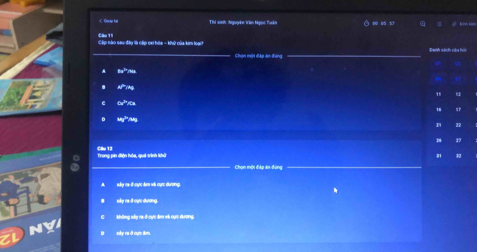 < Quay lại Thí sinh: Nguyên Văn Ngọc Tuấn 00 : 05 : 57 Đình xin
Câu 11
Cặp nào sau đây là cặp oxi hóa - khử của kim loại?
Chọn một đáp án đùng
_
 A Ba^(2+)/Na
B Al^(3+)/Ag
C Cu^(2+)/Ca.
D Mg^(2+)/Mg
Câu 12
Trong pin điện hóa, quá trình khử 
_Chọn một đáp án đúng_
xảy ra ở cực âm và cực dương.
xảy ra ở cực dương.
không xảy ra ở cực âm và cực dương.
xây ra ở cực âm.
