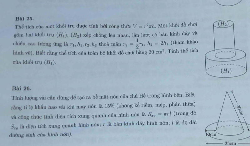 Thể tích của một khối trụ được tính bởi công thức V=r^2π h. Một khối đồ chơi
gồm hai khối trụ (H_1),(H_2) x^6 p chồng lên nhau, lần lượt có bán kính đáy và
chiều cao tương ứng là r_1,h_1,r_2,h_2 thoả mãn r_2= 1/2 r_1,h_2=2h_1 (tham khảo
hình vẽ). Biết rằng thể tích của toàn bộ khối đồ chơi bằng 30cm^3. Tính thể tích
của khối trụ (H_1).
Bài 26.
Tính lượng vải cần dùng để tạo ra bề mặt nón của chú Hề trong hình bên. Biết
rằng tỉ lệ khẩu hao vảι khi may nón là 15% (không kể riềm, mép, phần thừa)
và công thức tính diện tích xung quanh của hình nón là S_xq=π rl (trong đó
S_xq là diện tích xung quanh hình nón; r là bán kính đáy hình nón; l là độ dài
đường sinh của hình nón). 
35cm