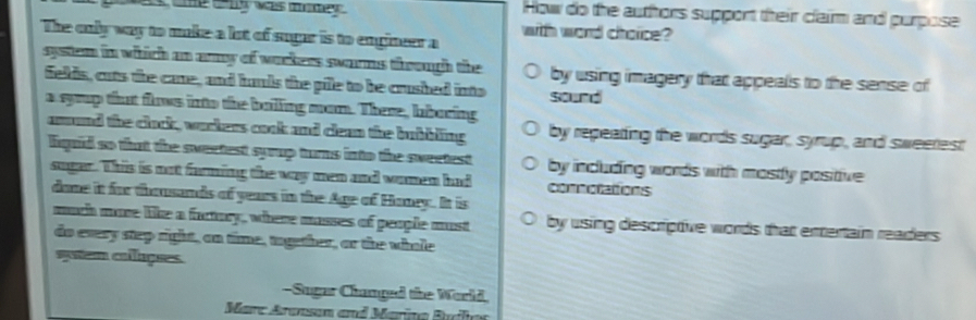 Lows tne cny was memey How do the authors support their claim and purpose 
with word choice? 
The only way to make a lot of sugar is to engineer a 
system in which an amy of warkers swarms through the by using imagery that appeals to the sense of 
felds, cuts the care, and hands the pile to be crushed into sound 
a syoup that flows into the bailling mom. There, lboring 
amund the cluck, wurkers cook and clean the bubbling by repeating the words sugar, syrup, and sweerest 
lquid so that the sweetest syrup turns into the sweetest by including words with mostly positive 
suger. This is not farming the way men and women had comnotattions 
dome it for thousands of years in the Age of Honey. It is 
much more like a factory, where masses of people must by using descriptive words that enertain readers 
do every step right, on time, together, or the whole 
sytem colações. 
-Sugar Changed the World 
Marc Aransan and Marina Builes