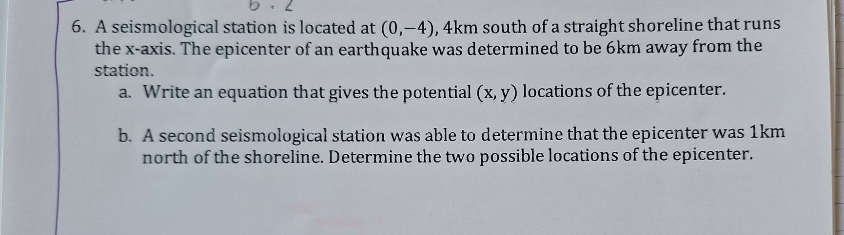 A seismological station is located at (0,-4) , 4km south of a straight shoreline that runs 
the x-axis. The epicenter of an earthquake was determined to be 6km away from the 
station. 
a. Write an equation that gives the potential (x,y) locations of the epicenter. 
b. A second seismological station was able to determine that the epicenter was 1km
north of the shoreline. Determine the two possible locations of the epicenter.