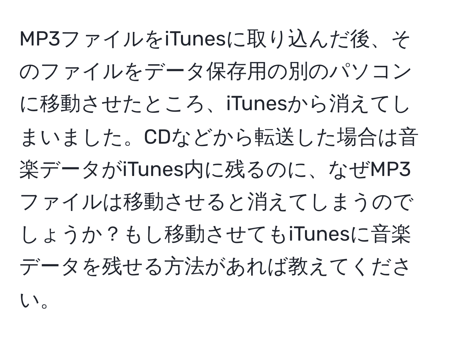 MP3ファイルをiTunesに取り込んだ後、そのファイルをデータ保存用の別のパソコンに移動させたところ、iTunesから消えてしまいました。CDなどから転送した場合は音楽データがiTunes内に残るのに、なぜMP3ファイルは移動させると消えてしまうのでしょうか？もし移動させてもiTunesに音楽データを残せる方法があれば教えてください。