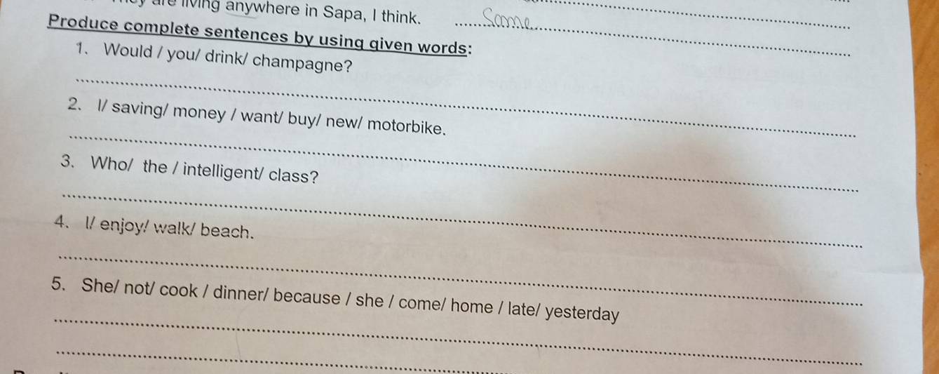 are living anywhere in Sapa, I think._ 
Produce complete sentences by using given words: 
_ 
1. Would / you/ drink/ champagne? 
_ 
2. I/ saving/ money / want/ buy/ new/ motorbike. 
_ 
3. Who/ the / intelligent/ class? 
4. l/ enjoy/ walk/ beach. 
_ 
_ 
5. She/ not/ cook / dinner/ because / she / come/ home / late/ yesterday 
_