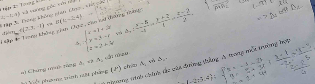 tập 2: Trong kh
Oxyz
2; -1;4) và vuông góc với ma 
i tập 3: Trong không gian B(1;-2;4). , viết các
Delta _1:beginarrayl x=1+2t y=3-t z=2+3tendarray. △ _2: (x-8)/-1 = (y+2)/1 = (z-2)/2 . 
* tập 4: Trong không gian Oxyz , cho hai đường thắng 
điểm A(2;3;-1) và 
và 
n hường trình chính tắc của đường thắng A trong mỗi trường hợp 
a) Chứng mình rằng △ _1 và △ _2 cắt nhau. 
*) Viết phương trình mặt phẳng (P) chứa △ _1 và △ _2.;3;4