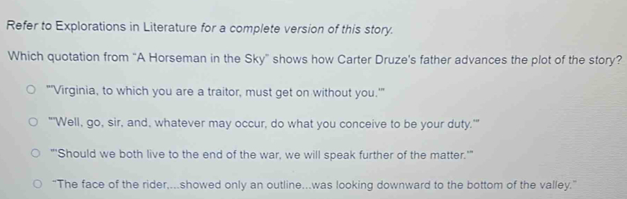 Refer to Explorations in Literature for a complete version of this story.
Which quotation from “A Horseman in the Sky” shows how Carter Druze's father advances the plot of the story?
"'Virginia, to which you are a traitor, must get on without you.'"
"'Well, go, sir, and, whatever may occur, do what you conceive to be your duty.'"
"'Should we both live to the end of the war, we will speak further of the matter.'"
“The face of the rider,...showed only an outline...was looking downward to the bottom of the valley.”