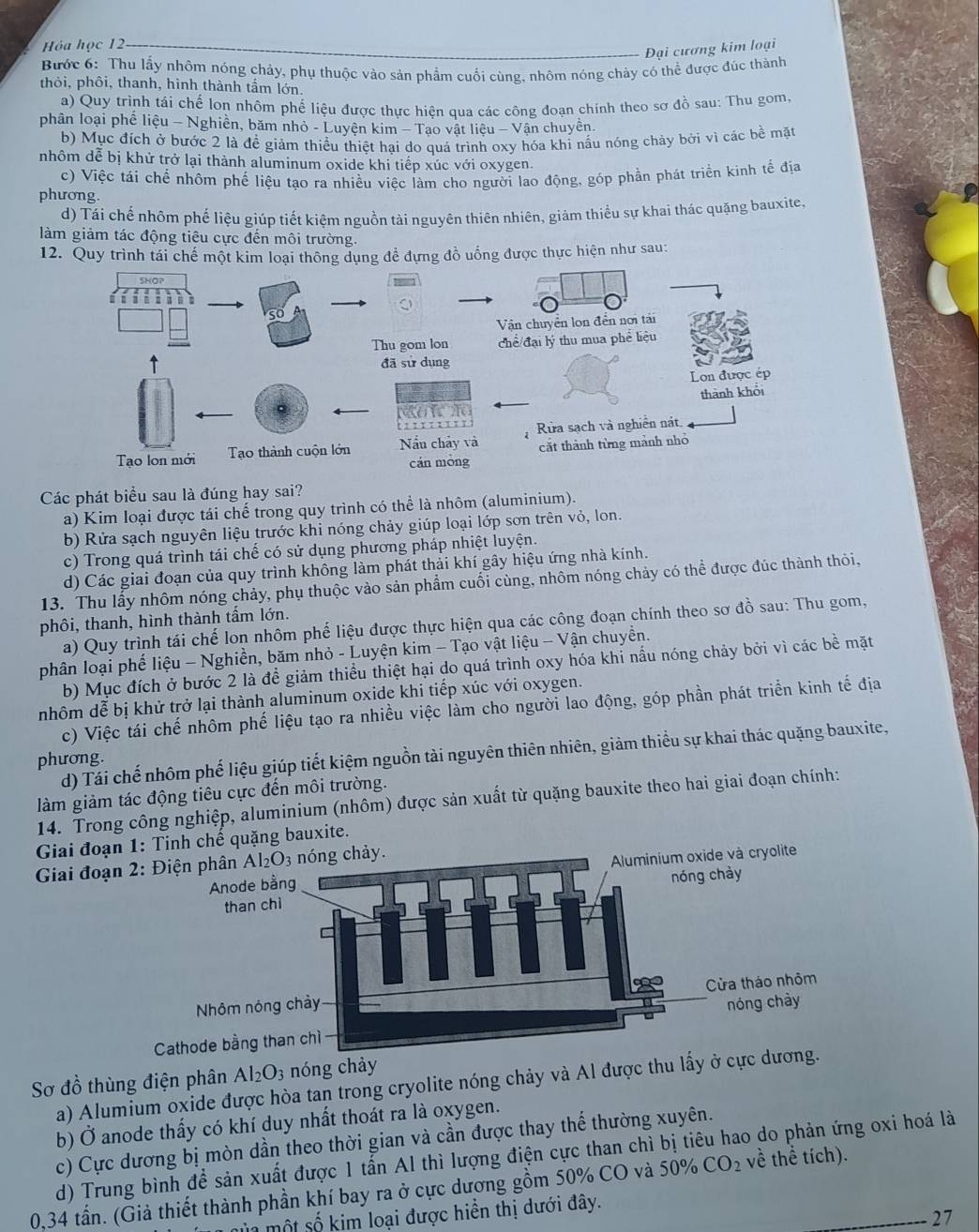 Hóa học 12
Đại cương kim loại
Bước 6: Thu lấy nhôm nóng chảy, phụ thuộc vào sản phẩm cuối cùng, nhôm nóng chảy có thể được đúc thành
thỏi, phôi, thanh, hình thành tấm lớn.
a) Quy trình tái chế lon nhôm phế liệu được thực hiên qua các công đoạn chính theo sơ đồ sau: Thu gom.
phân loại phế liệu - Nghiền, băm nhỏ - Luyện kim - Tạo vật liệu - Vận chuyên.
b) Mục đích ở bước 2 là để giảm thiều thiệt hại do quá trình oxy hóa khỉ nấu nóng chảy bởi vì các bề mặt
nhôm dễ bị khử trở lại thành aluminum oxide khi tiếp xúc với oxygen.
c) Việc tái chế nhôm phế liệu tạo ra nhiều việc làm cho người lao động, góp phần phát triển kinh tế địa
phương.
d) Tái chế nhôm phế liệu giúp tiết kiệm nguồn tải nguyên thiên nhiên, giảm thiểu sự khai thác quặng bauxite,
làm giảm tác động tiêu cực đến môi trường.
12. Quy trình tái chế một kim loại thông dụng đề đựng đồ uống được thực hiện như sau:
Các phát biểu sau là đúng hay sai?
a) Kim loại được tái chế trong quy trình có thể là nhôm (aluminium).
b) Rửa sạch nguyên liệu trước khi nóng chảy giúp loại lớp sơn trên vỏ, lon.
c) Trong quá trình tái chế có sử dụng phương pháp nhiệt luyện.
d) Các giai đoạn của quy trình không làm phát thải khí gây hiệu ứng nhà kính.
13. Thu lấy nhôm nóng chảy, phụ thuộc vào sản phẩm cuối cùng, nhôm nóng chảy có thể được đúc thành thỏi,
phôi, thanh, hình thành tấm lớn.
a) Quy trình tái chế lon nhôm phế liệu được thực hiện qua các công đoạn chính theo sơ đồ sau: Thu gom,
phân loại phế liệu - Nghiền, băm nhỏ - Luyện kim - Tạo vật liệu - Vận chuyền.
b) Mục đích ở bước 2 là đề giảm thiều thiệt hại do quá trình oxy hóa khi nấu nóng chảy bởi vì các bề mặt
nhôm dễ bị khử trở lại thành aluminum oxide khi tiếp xúc với oxygen.
c) Việc tái chế nhôm phế liệu tạo ra nhiều việc làm cho người lao động, góp phần phát triển kinh tế địa
d) Tái chế nhôm phế liệu giúp tiết kiệm nguồn tài nguyên thiên nhiên, giảm thiều sự khai thác quặng bauxite,
phương.
làm giảm tác động tiêu cực đến môi trường.
14. Trong công nghiệp, aluminium (nhôm) được sản xuất từ quặng bauxite theo hai giai đoạn chính:
Giai đoạn 1: Tinh chế quặng bauxite.
Giai đoạn
Al_2O_3 nóng chảy
Sơ đồ thùng điện phân a) Alumium oxide được hòa tan trong cryolite nóng chảy và Al được thu lấy ở cực 
b) Ở anode thấy có khí duy nhất thoát ra là oxygen.
c) Cực dương bị mòn dần theo thời gian và cần được thay thế thường xuyên.
d) Trung bình để sản xuất được 1 tấn Al thì lượng điện cực than chì bị tiêu hao do phản ứng oxi hoá là
0,34 tần. (Giả thiết thành phần khí bay ra ở cực dương gồm 50% CO và 50% CO_2 về thể tích).
mùa một số kim loại được hiển thị dưới đây.
27