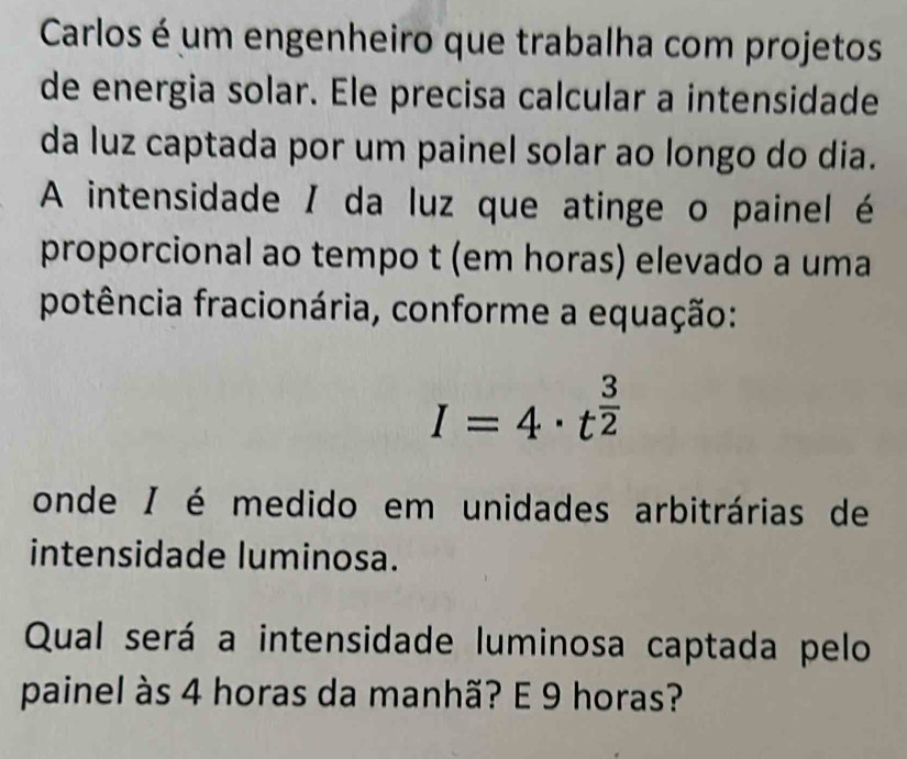 Carlos é um engenheiro que trabalha com projetos 
de energia solar. Ele precisa calcular a intensidade 
da luz captada por um painel solar ao longo do dia. 
A intensidade / da luz que atinge o painel é 
proporcional ao tempo t (em horas) elevado a uma 
potência fracionária, conforme a equação:
I=4· t^(frac 3)2
onde / é medido em unidades arbitrárias de 
intensidade luminosa. 
Qual será a intensidade luminosa captada pelo 
painel às 4 horas da manhã? E 9 horas?