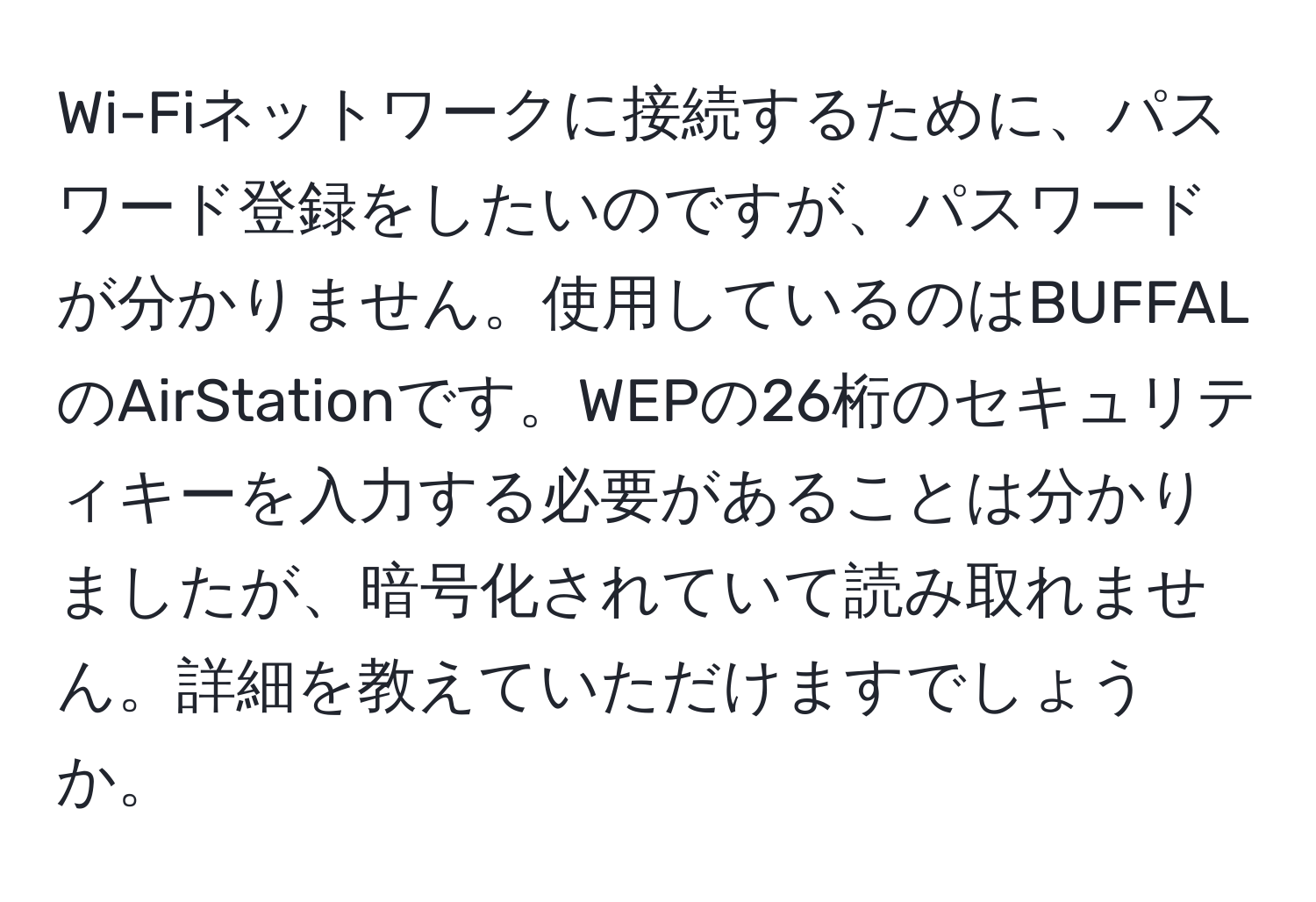 Wi-Fiネットワークに接続するために、パスワード登録をしたいのですが、パスワードが分かりません。使用しているのはBUFFALのAirStationです。WEPの26桁のセキュリティキーを入力する必要があることは分かりましたが、暗号化されていて読み取れません。詳細を教えていただけますでしょうか。