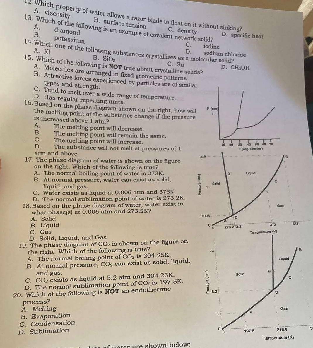 Which property of water allows a razor blade to float on it without sinking?
A. viscosity B. surface tension C. density
13. Which of the following is an example of covalent network solid?
A. diamond
D. specific heat
B. potassium
C. iodine
A. KI
14.Which one of the following substances crystallizes as a molecular solid?
D. sodium chloride
B. SiO_2 C. Sn
15. Which of the following is NOT true about crystalline solids?
D. CH OH
A. Molecules are arranged in fixed geometric patterns.
B. Attractive forces experienced by particles are of similar
types and strength.
C. Tend to melt over a wide range of temperature.
D. Has regular repeating units.
16.Based on the phase diagram shown on the right, how will 
the melting point of the substance change if the pressure
is increased above 1 atm?
A. The melting point will decrease.
B. The melting point will remain the same.
C. The melting point will increase.
D. The substance will not melt at pressures of 1
atm and above
17. The phase diagram of water is shown on the figure
on the right. Which of the following is true?
A. The normal boiling point of water is 273K.
B. At normal pressure, water can exist as solid, 
liquid, and gas.
C. Water exists as liquid at 0.006 atm and 373K.
D. The normal sublimation point of water is 273.2K.
18.Based on the phase diagram of water, water exist in
what phase(s) at 0.006 atm and 273.2K?
A. Solid
B. Liquid
C. Gas
D. Solid, Liquid, and Gas 
19. The phase diagram of CO_2 is shown on the figure on
the right. Which of the following is true?
73
E
A. The normal boiling point of CO_2 is 304.25K. Liquid
B. At normal pressure, CO_2 can exist as solid, liquid,
and gas.
C. CO_2 exists as liquid at 5.2 atm and 304.25K.
C
D. The normal sublimation point of CO_2 is 197.5K. ; Solid B
20. Which of the following is NOT an endothermic 5.2 D
process?
A. Melting Gas
B. Evaporation
1 A
C. Condensation
D. Sublimation 197.5 216.6 3
Temperature (K)
ater are shown below: