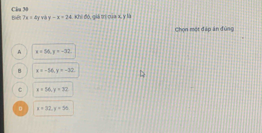 Biết 7x=4y và y-x=24 -. Khi đó, giá trị của x, y là
Chọn một đáp án đúng
A x=56, y=-32.
B x=-56, y=-32.
C x=56, y=32.
D x=32, y=56.