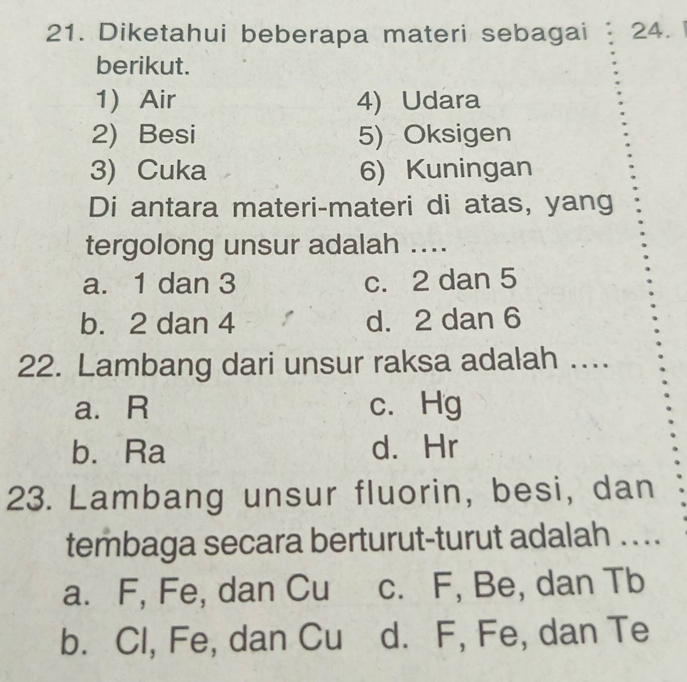 Diketahui beberapa materi sebagai 24.1
berikut.
1) Air 4) Udara
2) Besi 5) Oksigen
3) Cuka 6) Kuningan
Di antara materi-materi di atas, yang
tergolong unsur adalah ....
a. 1 dan 3 c. 2 dan 5
b. 2 dan 4 d. 2 dan 6
22. Lambang dari unsur raksa adalah ....
a. R c. Hg
b. Ra
d. Hr
23. Lambang unsur fluorin, besi, dan
tembaga secara berturut-turut adalah ...
a. F, Fe, dan Cu c. F, Be, dan Tb
b. Cl, Fe, dan Cu d. F, Fe, dan Te