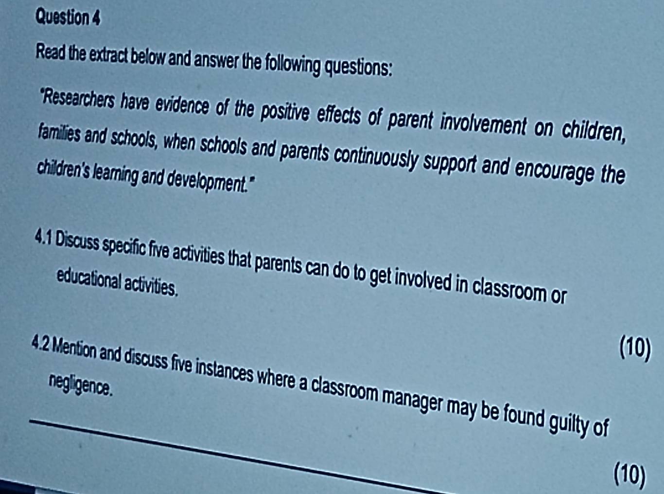 Read the extract below and answer the following questions: 
*Researchers have evidence of the positive effects of parent involvement on children, 
families and schools, when schools and parents continuously support and encourage the 
children's learning and development." 
4.1 Discuss specific five activities that parents can do to get involved in classroom or 
educational activities. 
(10) 
4.2 Mention and discuss five instances where a classroom manager may be found guilty of 
negligence. 
(10)