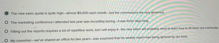 The new sales quota is quite high—almost $5,000 each month —but the commissions are very generous. 
The marketing conference I attended last year was incredibly boring—it was three days long. 
Filling out the reports requires a lot of repetitive work, but I will enjoy it—the new intern will probably need to learn how to fill them out eventually. 
My coworker—we’ve shared an office for two years —was surprised that his weekly report was being ignored by our boss.