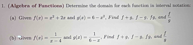 (Algebra of Functions) Determine the domain for each function in interval notation: 
(a) Given f(x)=x^2+2x and g(x)=6-x^2 , Find f+g, f-g, fg , and  f/g 
(b) Given f(x)= 1/x-4  and g(x)= 1/6-x  , Find f+g, f-g, fg , and  f/g 