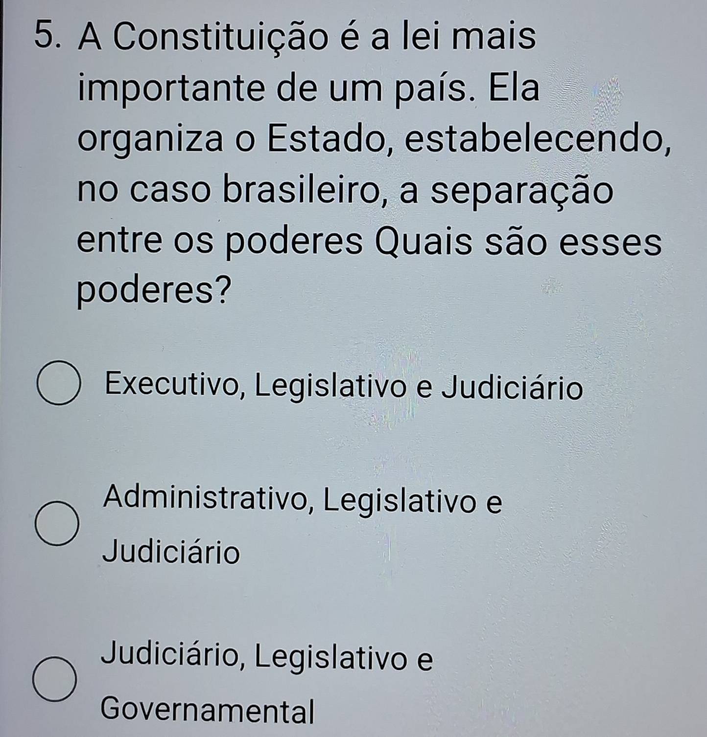 A Constituição é a lei mais
importante de um país. Ela
organiza o Estado, estabelecendo,
no caso brasileiro, a separação
entre os poderes Quais são esses
poderes?
Executivo, Legislativo e Judiciário
Administrativo, Legislativo e
Judiciário
Judiciário, Legislativo e
Governamental