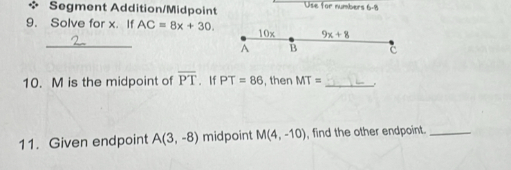 Segment Addition/Midpoint 
Use for numbers 6-8 
9. Solve for x. If AC=8x+30. 10x 9x+8
_ 
A B
C 
10. M is the midpoint of overline PT. If PT=86 , then MT= _ 
11. Given endpoint A(3,-8) midpoint M(4,-10) , find the other endpoint._