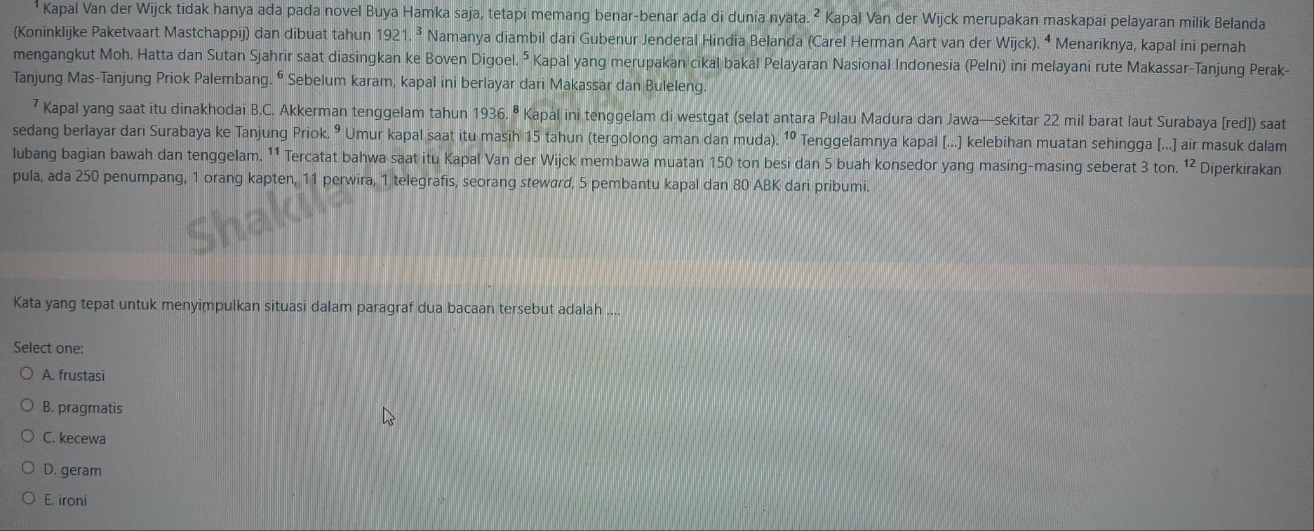 Kapal Van der Wijck tidak hanya ada pada novel Buya Hamka saja, tetapi memang benar-benar ada di dunia nyata. ² Kapal Van der Wijck merupakan maskapai pelayaran milik Belanda
(Koninklijke Paketvaart Mastchappij) dan dibuat tahun 1921.^3 Namanya diambil dari Gubenur Jenderal Hindia Belanda (Carel Herman Aart van der Wijck). ⁴ Menariknya, kapal ini pernah
mengangkut Moh. Hatta dan Sutan Sjahrir saat diasingkan ke Boven Digoel. ⁵ Kapal yang merupakan cikal bakal Pelayaran Nasional Indonesia (Pelni) ini melayani rute Makassar-Tanjung Perak-
Tanjung Mas-Tanjung Priok Palembang. ⁶ Sebelum karam, kapal ini berlayar dari Makassar dan Buleleng
Kapal yang saat itu dinakhodai B.C. Akkerman tenggelam tahun 1936. ⁸ Kapal ini tenggelam di westgat (selat antara Pulau Madura dan Jawa—sekitar 22 mil barat laut Surabaya [red]) saat
sedang berlayar dari Surabaya ke Tanjung Priok. º Umur kapal saat itu masih 15 tahun (tergolong aman dan muda). 1º Tenggelamnya kapal [...] kelebihan muatan sehingga [...] air masuk dalam
lubang bagian bawah dan tenggelam. ¹1 Tercatat bahwa saat itu Kapal Van der Wijck membawa muatan 150 ton besi dan 5 buah konsedor yang masing-masing seberat 3 ton. ¹² Diperkirakan
pula, ada 250 penumpang, 1 orang kapten, 11 perwira, 1 telegrafis, seorang steward, 5 pembantu kapal dan 80 ABK dari pribumi.
Kata yang tepat untuk menyimpulkan situasi dalam paragraf dua bacaan tersebut adalah ....
Select one:
A. frustasi
B. pragmatis
C. kecewa
D. geram
E. ironi