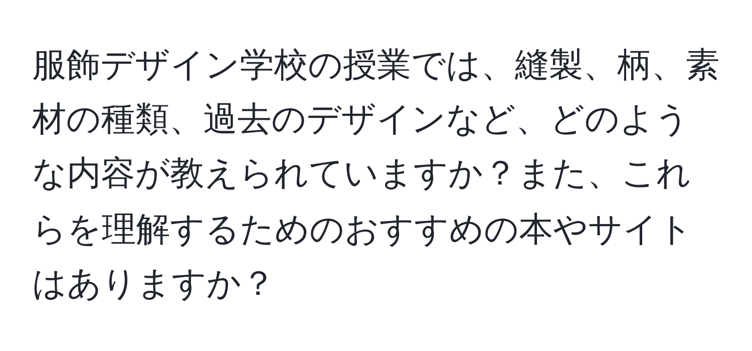 服飾デザイン学校の授業では、縫製、柄、素材の種類、過去のデザインなど、どのような内容が教えられていますか？また、これらを理解するためのおすすめの本やサイトはありますか？