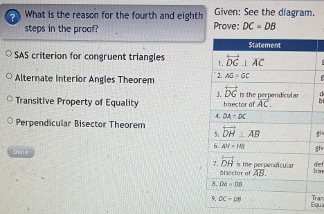 What is the reason for the fourth and eighth Given: See the diagram.
steps in the proof? Prove: DC=DB
SAS criterion for congruent triangles
Alternate Interior Angles Theorem 
d
Transitive Property of Equality bi
Perpendicular Bisector Theorem
giv
giv
Done def
bise
ran
Equa