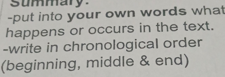 summary 
-put into your own words what 
happens or occurs in the text. 
-write in chronological order 
(beginning, middle & end)