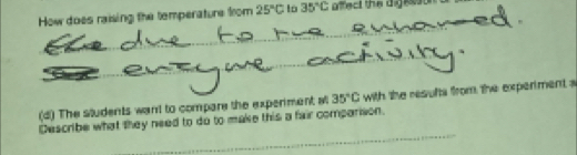 How does raising the temperature from 25°C lo 35°C affect the digesson s 
(d) The students want to compare the experment at 35°C with the results from the experment a 
_ 
Describe what they need to do to make this a fair comparison.