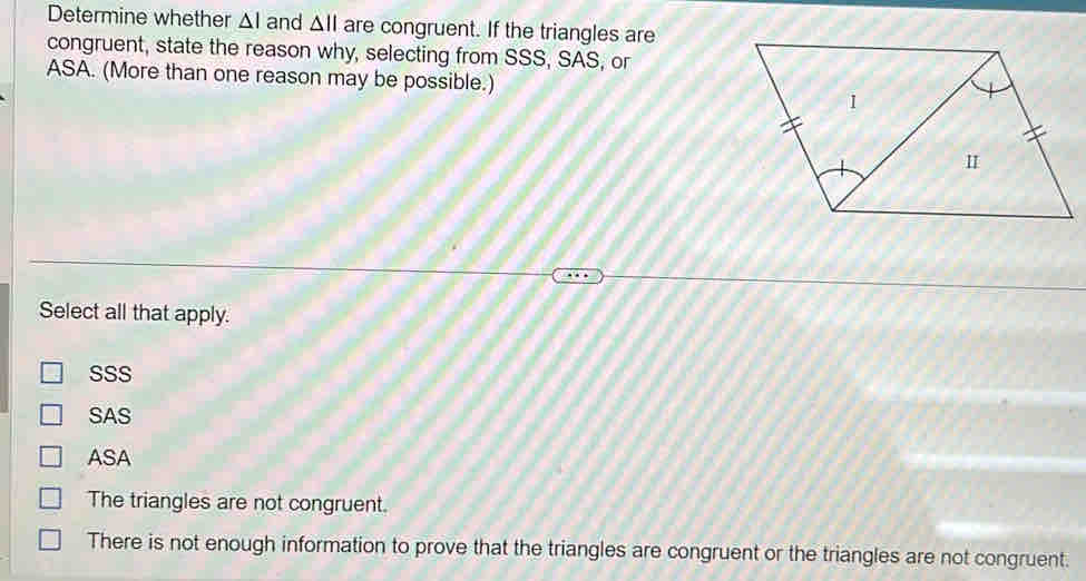 Determine whether △ I and △ || are congruent. If the triangles are
congruent, state the reason why, selecting from SSS, SAS, or
ASA. (More than one reason may be possible.)
Select all that apply.
SSS
SAS
ASA
The triangles are not congruent.
There is not enough information to prove that the triangles are congruent or the triangles are not congruent.