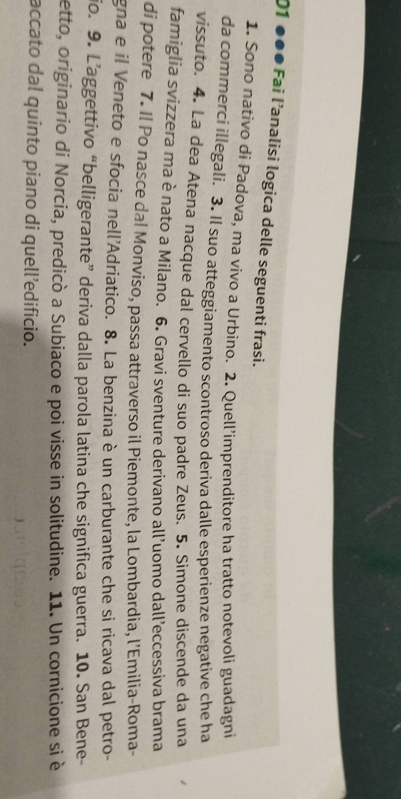 01 ●●● Fai l’analisi logica delle seguenti frasi. 
1. Sono nativo di Padova, ma vivo a Urbino. 2. Quell’imprenditore ha tratto notevoli guadagni 
da commerci illegali. 3. Il suo atteggiamento scontroso deriva dalle esperienze negative che ha 
vissuto. 4. La dea Atena nacque dal cervello di suo padre Zeus. 5. Simone discende da una 
famiglia svizzera ma è nato a Milano. 6. Gravi sventure derivano all’uomo dall’eccessiva brama 
di potere 7. Il Po nasce dal Monviso, passa attraverso il Piemonte, la Lombardia, l’Emilia-Roma- 
gna e il Veneto e sfocia nell'Adriatico. 8. La benzina è un carburante che si ricava dal petro- 
jo. 9. L’aggettivo “belligerante” deriva dalla parola latina che significa guerra. 10. San Bene 
etto, originario di Norcia, predicò a Subiaco e poi visse in solitudine. 11. Un cornicione si è 
accato dal quinto piano di quell’edificio.