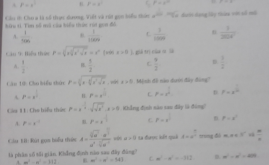 A. P=x^3 B. P=x^2 C P=x^2 D r=x
Câu B: Cho a là số thực dương. Viết và rút gọn biểu thức a^(frac 1)2018·  mgsqrt(g)/qa  dưới dạng lấy thừa với số mô
hữu tí. Tìm số mũ của biểu thức rút gọn đó.
A.  1/506   1/1009 .  3/1009 
B.
C
D  3/2024^2 
Câu 9: Biểu thức P=sqrt[3](xsqrt [3]x^2· sqrt x)=x^n [với x>0) 1, giá trị của α là
C.
A.  1/2   5/2 .  9/2 
B.
D.  3/2 
Câu 10: Cho biểu thức P=sqrt[3](x· sqrt [4]x^3sqrt x) , véi x>0. Mệnh đề nào dưới đây đùng?
A. P=x^(frac 1)2.
B. P=x^(frac 1)12.
C. P=x^(frac 5)4.
D. P=x^(frac 1)20
Câu 11: Cho biểu thức P=x^(-frac 3)4· sqrt(sqrt x^5),x>0. Khẳng định nào sau đây là đùng?
B. P=x^(-frac 1)2
C.
A. P=x^(-2) P=x^(frac 1)2
D. P=x^2
Cầu 18: Rút gọn biểu thức A=frac sqrt[3](a^7)· a^(frac 11)3a^4· sqrt[7](a^(-5)) với a>0 ta được kết quả A=a^(frac n)n trung đó m,n∈ N^* và  m/n 
là phân số tối giản. Khẳng định nào sau đây đúng?
A. m^2-n^2=312. B. m^3+n^2=543. C. m^2-n^2=-312. D. m^2-n^2=409