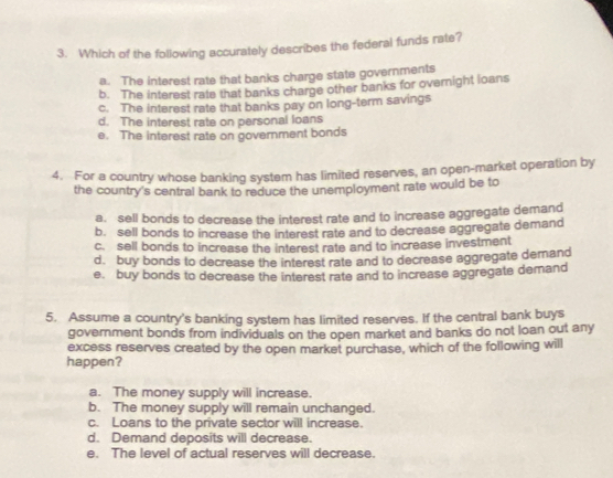 Which of the following accurately describes the federal funds rate?
a. The interest rate that banks charge state governments
b. The interest rate that banks charge other banks for overnight loans
c. The interest rate that banks pay on long-term savings
d. The interest rate on personal loans
e. The interest rate on government bonds
4. For a country whose banking system has limited reserves, an open-market operation by
the country's central bank to reduce the unemployment rate would be to
a. sell bonds to decrease the interest rate and to increase aggregate demand
b. sell bonds to increase the interest rate and to decrease aggregate demand
c. sell bonds to increase the interest rate and to increase investment
d. buy bonds to decrease the interest rate and to decrease aggregate demand
e. buy bonds to decrease the interest rate and to increase aggregate demand
5. Assume a country's banking system has limited reserves. If the central bank buys
government bonds from individuals on the open market and banks do not loan out any
excess reserves created by the open market purchase, which of the following will
happen?
a. The money supply will increase.
b. The money supply will remain unchanged.
c. Loans to the private sector will increase.
d. Demand deposits will decrease.
e. The level of actual reserves will decrease.