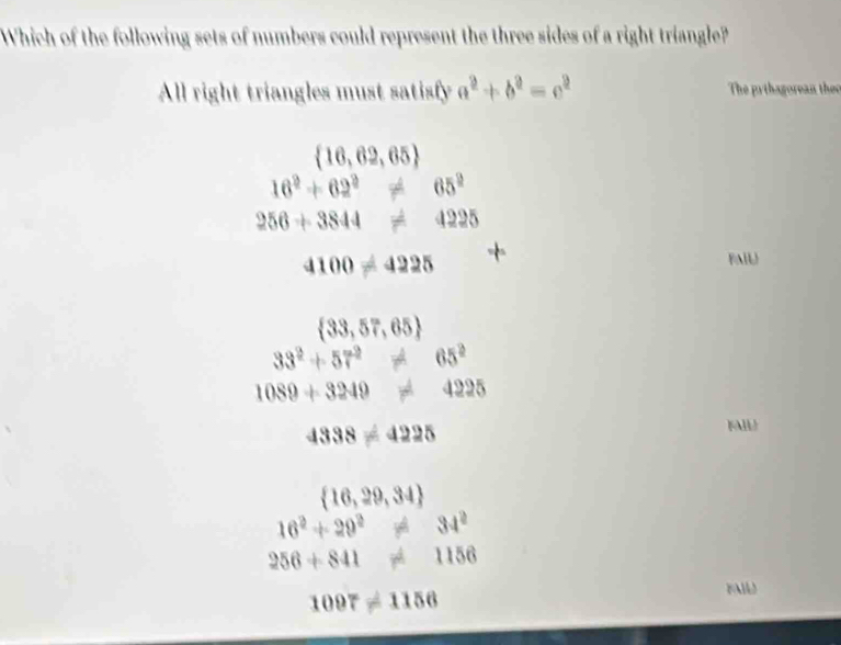 Which of the following sets of numbers could represent the three sides of a right triangle?
All right triangles must satisfy a^2+b^2=c^2 The pythagorean theo
 16,62,65
16^2+62^2!= 65^2
256+3844!= 4225
4100!= 4225
FAIL
 33,57,65
33^2+57^2!= 65^2
1089+3249!= 4225
4338!= 4225
FAll
 16,29,34
16^2+29^2!= 34^2
256+841!= 1156
1097!= 1156
FAIU