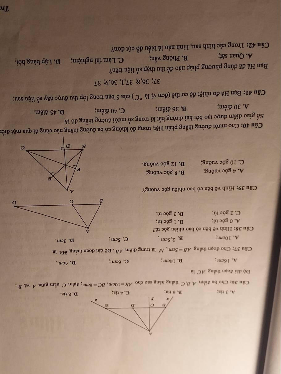 A. 3 tia; B. 6 tia; C. 4 tia;D. 8 tia.
Câu 36: Cho ba điểm 4, B, C thẳng hàng sao cho AB=10cm, BC=6cm; điểm C nằm giữa A và B.
Độ dài đoạn thẳng AC là
A. 16cm; B. 14cm; C. 6cm; D. 4cm.
Câu 37: Cho đoạn thẳằng AB=5cm M là trung điểm AB. Độ dài đoạn thẳng MA là
A. 10cm; B. 2.5cm; C. 5cm; D. 3cm.
Câu 38: Hình vẽ bên có bao nhiêu góc tù?
A. 0 góc tù; B. 1 góc tù;
C. 2 góc tù; D. 3 góc tù.
Câu 39: Hình vẽ bên có bao nhiêu góc vuông?
A. 4 góc vuông; B. 8 góc vuông;
C. 10 góc vuồng; D. 12 góc vuông.
Câu 40: Cho mười đường thẳng phân biệt, trong đó không có ba đường thẳng nào cùng đi qua một điển
Số giao điểm được tạo bởi hai đường bất kì trong số mười đường thẳng đó là
A. 30 điểm; B. 36 điểm; C. 40 điểm; D. 45 điểm.
Câu 41: Bạn Hà đo nhiệt độ cơ thể (đơn vị là ^circ C) * của 5 bạn trong lớp thu được dãy số liệu sau:
37; 36, 8; 37, 1; 36, 9; 37
Bạn Hà đã dùng phương pháp nào để thu thập số liệu trên?
A. Quan sát; B. Phỏng vấn; C. Làm thí nghiệm; D. Lập bảng hỏi.
Câu 42: Trong các hình sau, hình nào là biểu đồ cột đơn?
Trc