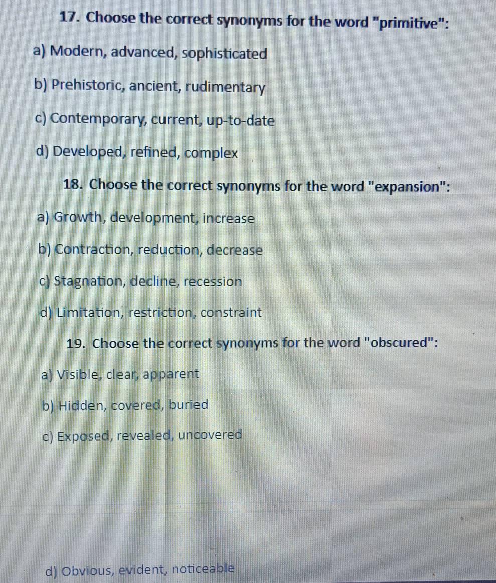 Choose the correct synonyms for the word "primitive":
a) Modern, advanced, sophisticated
b) Prehistoric, ancient, rudimentary
c) Contemporary, current, up-to-date
d) Developed, refined, complex
18. Choose the correct synonyms for the word "expansion":
a) Growth, development, increase
b) Contraction, reduction, decrease
c) Stagnation, decline, recession
d) Limitation, restriction, constraint
19. Choose the correct synonyms for the word "obscured":
a) Visible, clear, apparent
b) Hidden, covered, buried
c) Exposed, revealed, uncovered
d) Obvious, evident, noticeable